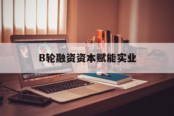 天津市B轮融资资本赋能实业(b轮融资公司值得工作吗)